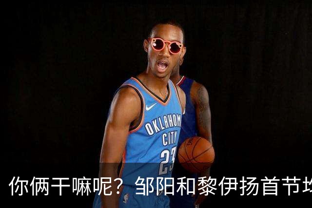 你俩干嘛呢？邹阳&黎伊扬首节均未出手 数据栏全部为0