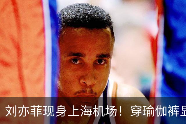 刘亦菲现身上海机场！穿瑜伽裤显腿粗屁股塌，三角区挤肉好尴尬