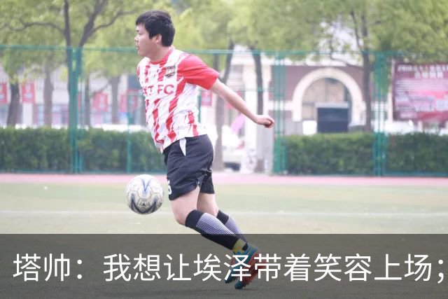 塔帅：我想让埃泽带着笑容上场；苏比门迪需凭表现去争取首发