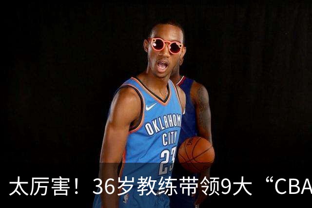 太厉害！36岁教练带领9大“CBA弃将” 掀翻2大冠军球队
