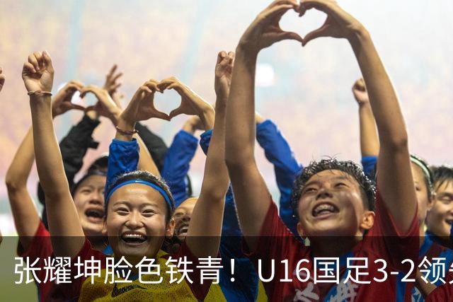 张耀坤脸色铁青！U16国足3-2领先+11打10：最后竟被追平+2人染红被罚下