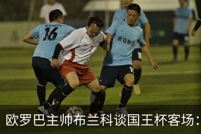 欧罗巴主帅布兰科谈国王杯客场：行程奔波备战仓促，进攻两将缺阵