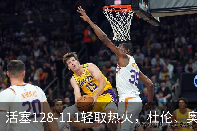 活塞128-111轻取热火，杜伦、奥萨尔伤退，字母哥空砍36分