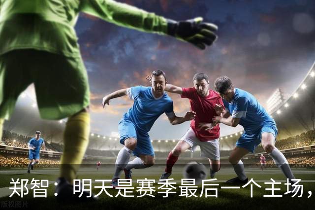 郑智：明天是赛季最后一个主场，对于球迷、球队和自己要有一个好的交代