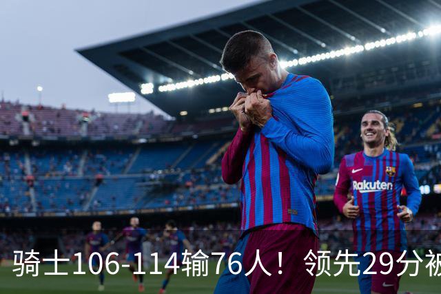 骑士106-114输76人！领先29分被逆转有3大原因，哈登就是罪魁祸首