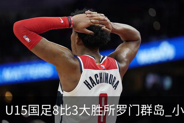 U15国足8比3大胜所罗门群岛 小组第二晋级世界杯第二层级